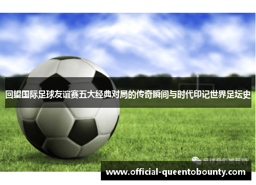 回望国际足球友谊赛五大经典对局的传奇瞬间与时代印记世界足坛史 回望国际足球友谊赛五大经典对局的传奇瞬间与时代印记世界足坛史