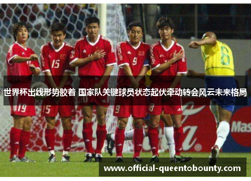 世界杯出线形势胶着 国家队关键球员状态起伏牵动转会风云未来格局 世界杯出线形势胶着 国家队关键球员状态起伏牵动转会风云未来格局