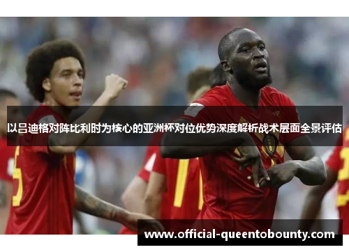 以吕迪格对阵比利时为核心的亚洲杯对位优势深度解析战术层面全景评估 以吕迪格对阵比利时为核心的亚洲杯对位优势深度解析战术层面全景评估