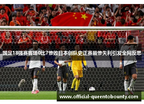 国足18强赛客场0比7惨败日本创队史正赛最惨失利引发全网反思