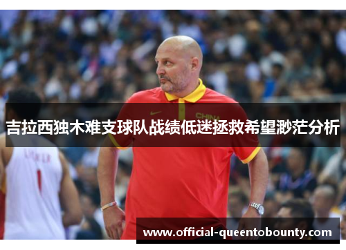 吉拉西独木难支球队战绩低迷拯救希望渺茫分析 吉拉西独木难支球队战绩低迷拯救希望渺茫分析